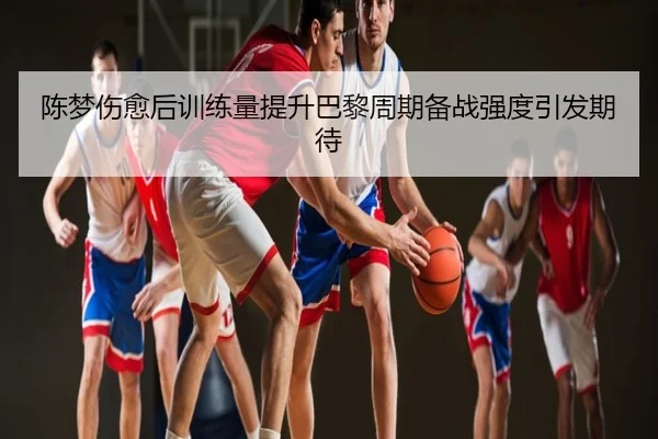 陈梦伤愈后训练量提升巴黎周期备战强度引发期待