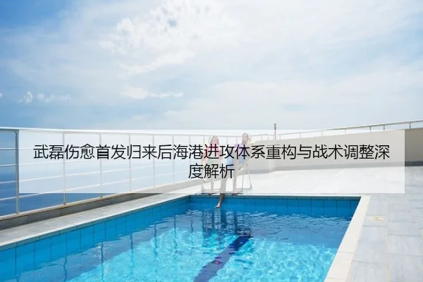 武磊伤愈首发归来后海港进攻体系重构与战术调整深度解析