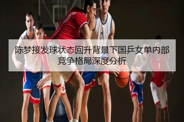 陈梦接发球状态回升背景下国乒女单内部竞争格局深度分析