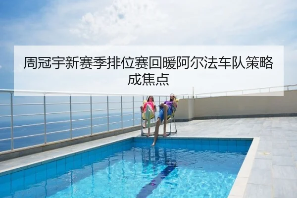 周冠宇新赛季排位赛回暖阿尔法车队策略成焦点